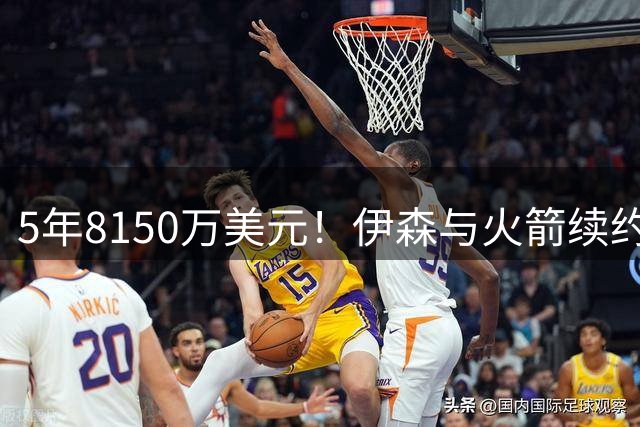 5年8150万美元！伊森与火箭续约留守休城 继续辅佐杜兰特冲冠